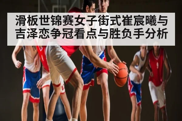 滑板世锦赛女子街式崔宸曦与吉泽恋争冠看点与胜负手分析