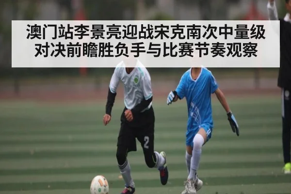 澳门站李景亮迎战宋克南次中量级对决前瞻胜负手与比赛节奏观察